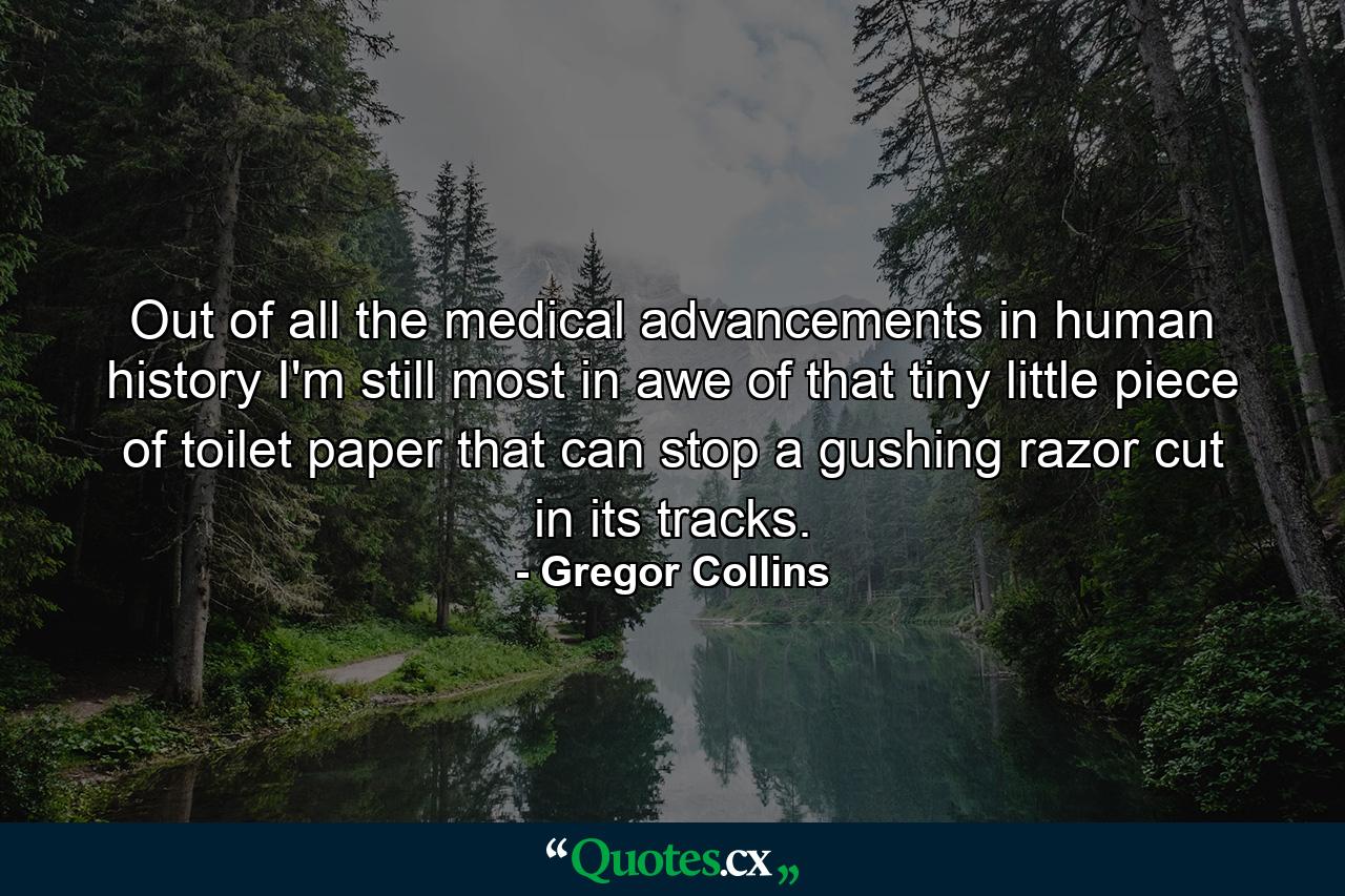 Out of all the medical advancements in human history I'm still most in awe of that tiny little piece of toilet paper that can stop a gushing razor cut in its tracks. - Quote by Gregor Collins