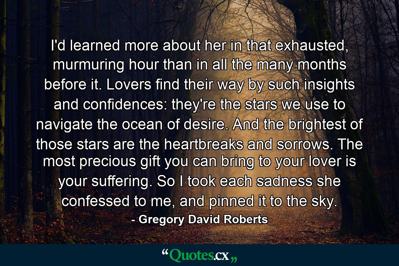 I'd learned more about her in that exhausted, murmuring hour than in all the many months before it. Lovers find their way by such insights and confidences: they're the stars we use to navigate the ocean of desire. And the brightest of those stars are the heartbreaks and sorrows. The most precious gift you can bring to your lover is your suffering. So I took each sadness she confessed to me, and pinned it to the sky. - Quote by Gregory David Roberts