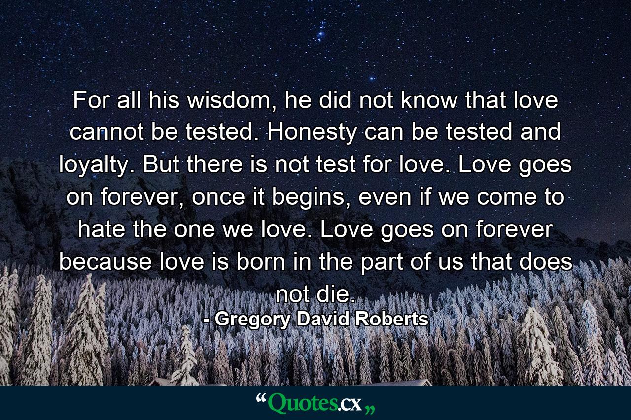 For all his wisdom, he did not know that love cannot be tested. Honesty can be tested and loyalty. But there is not test for love. Love goes on forever, once it begins, even if we come to hate the one we love. Love goes on forever because love is born in the part of us that does not die. - Quote by Gregory David Roberts