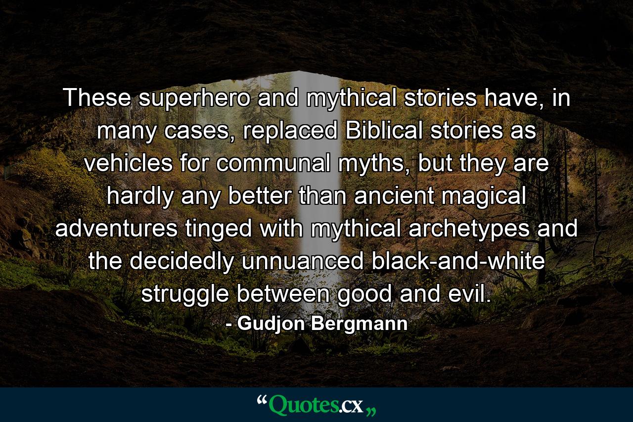 These superhero and mythical stories have, in many cases, replaced Biblical stories as vehicles for communal myths, but they are hardly any better than ancient magical adventures tinged with mythical archetypes and the decidedly unnuanced black-and-white struggle between good and evil. - Quote by Gudjon Bergmann