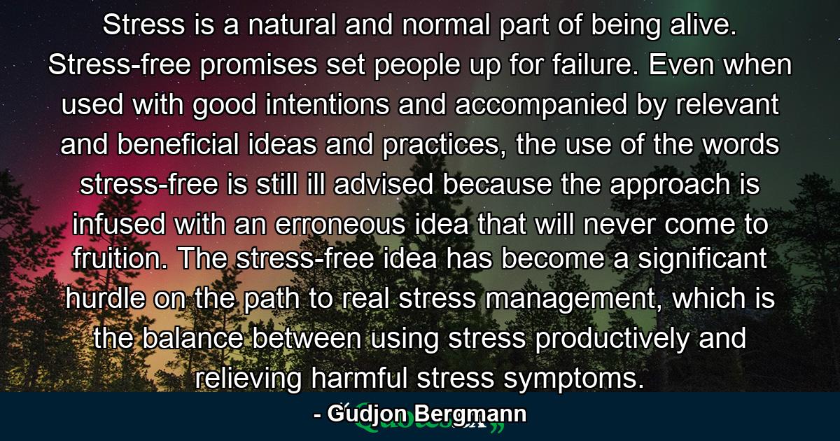 Stress is a natural and normal part of being alive. Stress-free promises set people up for failure. Even when used with good intentions and accompanied by relevant and beneficial ideas and practices, the use of the words stress-free is still ill advised because the approach is infused with an erroneous idea that will never come to fruition. The stress-free idea has become a significant hurdle on the path to real stress management, which is the balance between using stress productively and relieving harmful stress symptoms. - Quote by Gudjon Bergmann