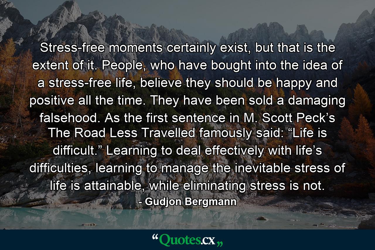 Stress-free moments certainly exist, but that is the extent of it. People, who have bought into the idea of a stress-free life, believe they should be happy and positive all the time. They have been sold a damaging falsehood. As the first sentence in M. Scott Peck’s The Road Less Travelled famously said: “Life is difficult.” Learning to deal effectively with life’s difficulties, learning to manage the inevitable stress of life is attainable, while eliminating stress is not. - Quote by Gudjon Bergmann