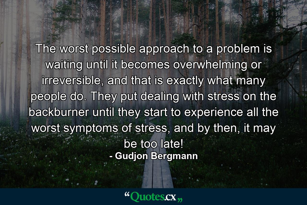 The worst possible approach to a problem is waiting until it becomes overwhelming or irreversible, and that is exactly what many people do. They put dealing with stress on the backburner until they start to experience all the worst symptoms of stress, and by then, it may be too late! - Quote by Gudjon Bergmann