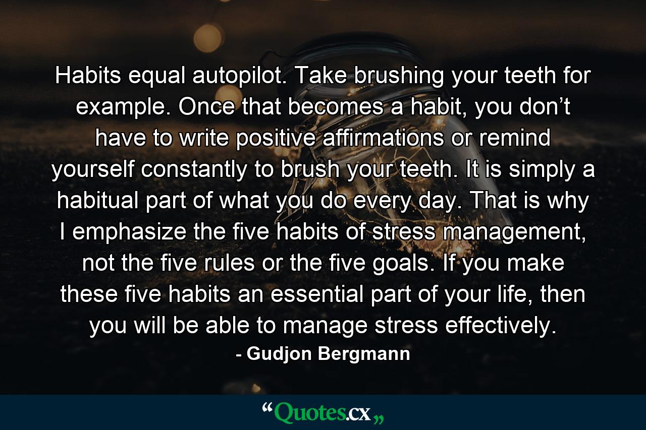 Habits equal autopilot. Take brushing your teeth for example. Once that becomes a habit, you don’t have to write positive affirmations or remind yourself constantly to brush your teeth. It is simply a habitual part of what you do every day. That is why I emphasize the five habits of stress management, not the five rules or the five goals. If you make these five habits an essential part of your life, then you will be able to manage stress effectively. - Quote by Gudjon Bergmann