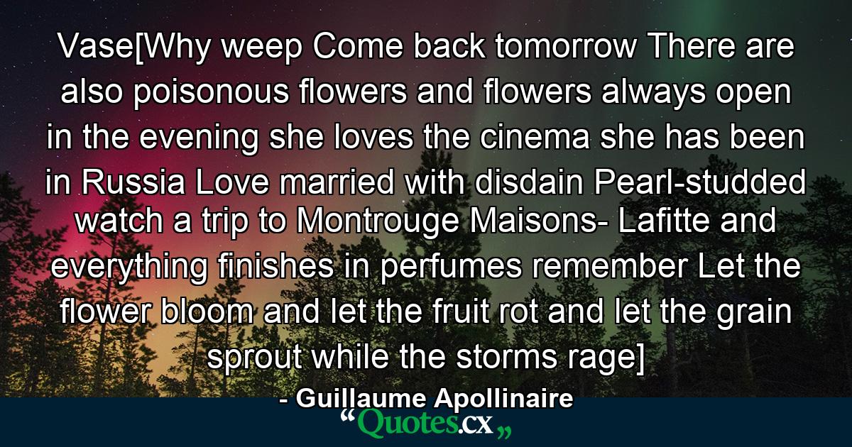 Vase[Why weep Come back tomorrow There are also poisonous flowers and flowers always open in the evening she loves the cinema she has been in Russia Love married with disdain Pearl-studded watch a trip to Montrouge Maisons- Lafitte and everything finishes in perfumes remember Let the flower bloom and let the fruit rot and let the grain sprout while the storms rage] - Quote by Guillaume Apollinaire