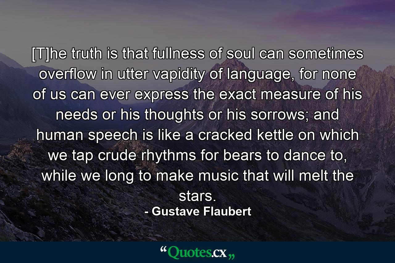 [T]he truth is that fullness of soul can sometimes overflow in utter vapidity of language, for none of us can ever express the exact measure of his needs or his thoughts or his sorrows; and human speech is like a cracked kettle on which we tap crude rhythms for bears to dance to, while we long to make music that will melt the stars. - Quote by Gustave Flaubert