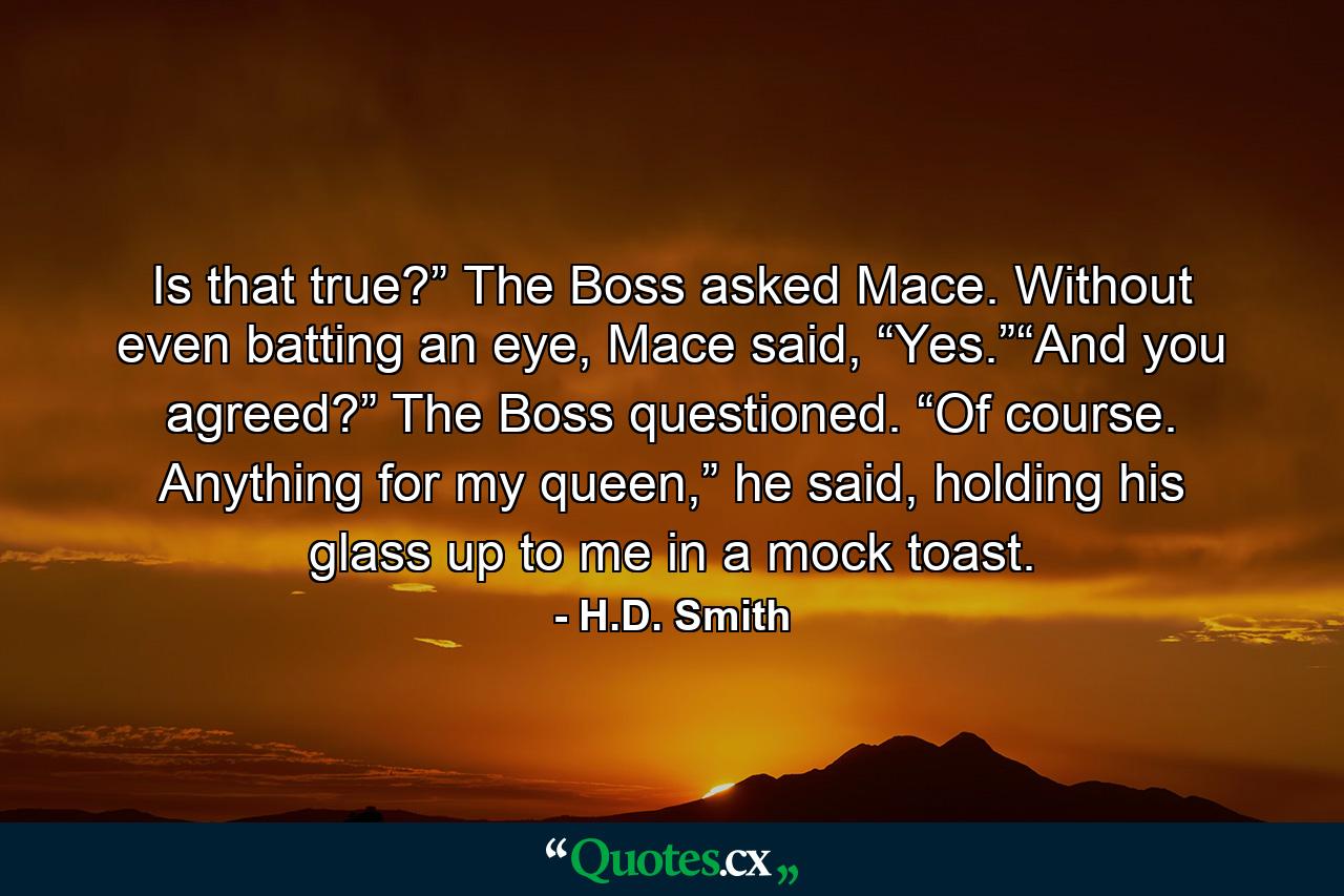 Is that true?” The Boss asked Mace. Without even batting an eye, Mace said, “Yes.”“And you agreed?” The Boss questioned. “Of course. Anything for my queen,” he said, holding his glass up to me in a mock toast. - Quote by H.D. Smith