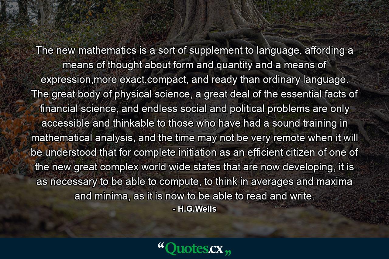 The new mathematics is a sort of supplement to language, affording a means of thought about form and quantity and a means of expression,more exact,compact, and ready than ordinary language. The great body of physical science, a great deal of the essential facts of financial science, and endless social and political problems are only accessible and thinkable to those who have had a sound training in mathematical analysis, and the time may not be very remote when it will be understood that for complete initiation as an efficient citizen of one of the new great complex world wide states that are now developing, it is as necessary to be able to compute, to think in averages and maxima and minima, as it is now to be able to read and write. - Quote by H.G.Wells