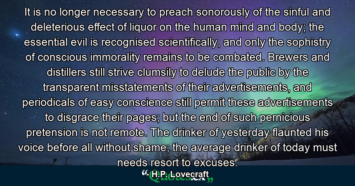 It is no longer necessary to preach sonorously of the sinful and deleterious effect of liquor on the human mind and body; the essential evil is recognised scientifically, and only the sophistry of conscious immorality remains to be combated. Brewers and distillers still strive clumsily to delude the public by the transparent misstatements of their advertisements, and periodicals of easy conscience still permit these advertisements to disgrace their pages; but the end of such pernicious pretension is not remote. The drinker of yesterday flaunted his voice before all without shame; the average drinker of today must needs resort to excuses. - Quote by H.P. Lovecraft