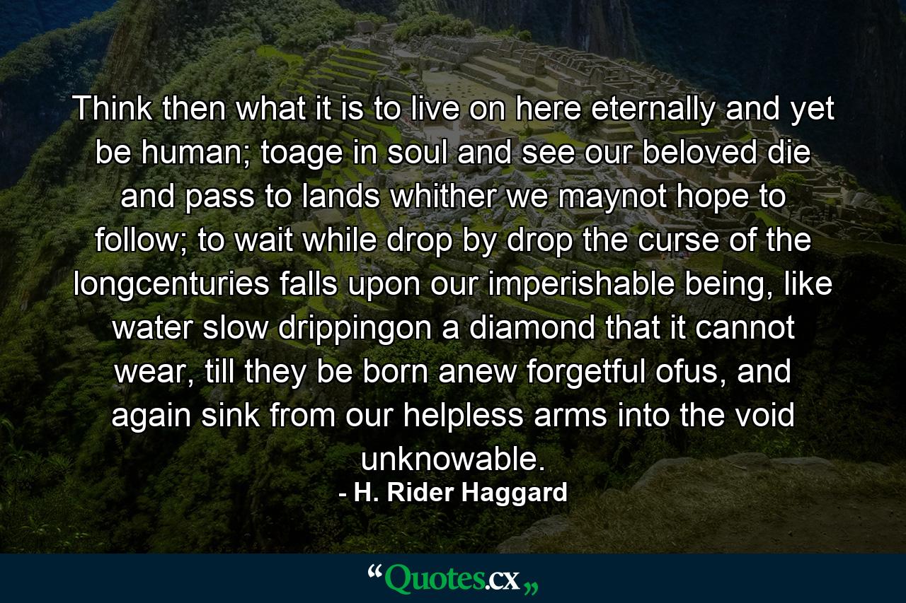 Think then what it is to live on here eternally and yet be human; toage in soul and see our beloved die and pass to lands whither we maynot hope to follow; to wait while drop by drop the curse of the longcenturies falls upon our imperishable being, like water slow drippingon a diamond that it cannot wear, till they be born anew forgetful ofus, and again sink from our helpless arms into the void unknowable. - Quote by H. Rider Haggard