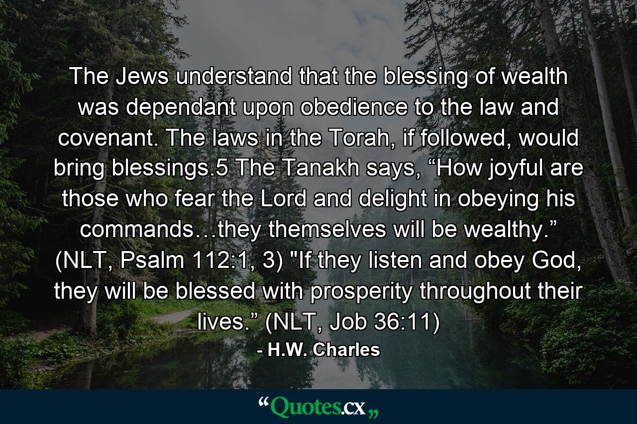 The Jews understand that the blessing of wealth was dependant upon obedience to the law and covenant. The laws in the Torah, if followed, would bring blessings.5 The Tanakh says, “How joyful are those who fear the Lord and delight in obeying his commands…they themselves will be wealthy.” (NLT, Psalm 112:1, 3) 