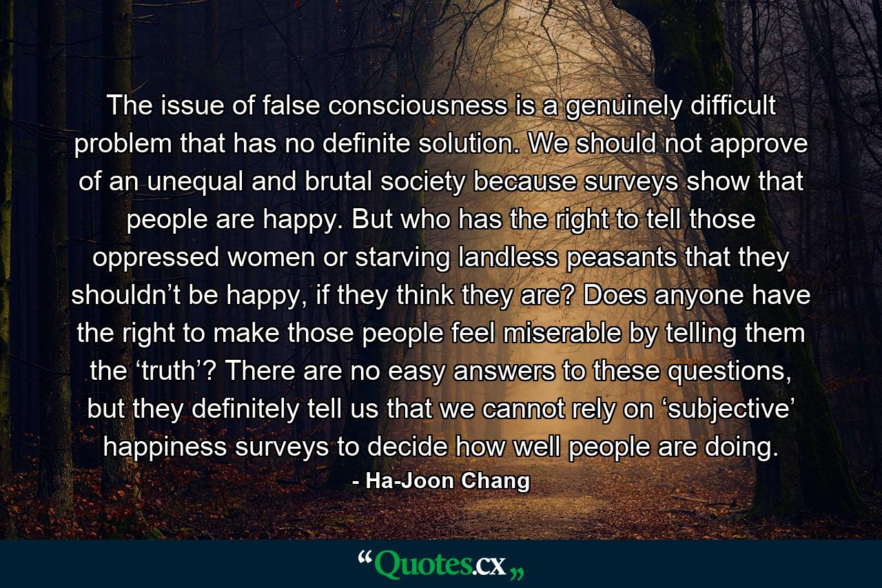 The issue of false consciousness is a genuinely difficult problem that has no definite solution. We should not approve of an unequal and brutal society because surveys show that people are happy. But who has the right to tell those oppressed women or starving landless peasants that they shouldn’t be happy, if they think they are? Does anyone have the right to make those people feel miserable by telling them the ‘truth’? There are no easy answers to these questions, but they definitely tell us that we cannot rely on ‘subjective’ happiness surveys to decide how well people are doing. - Quote by Ha-Joon Chang