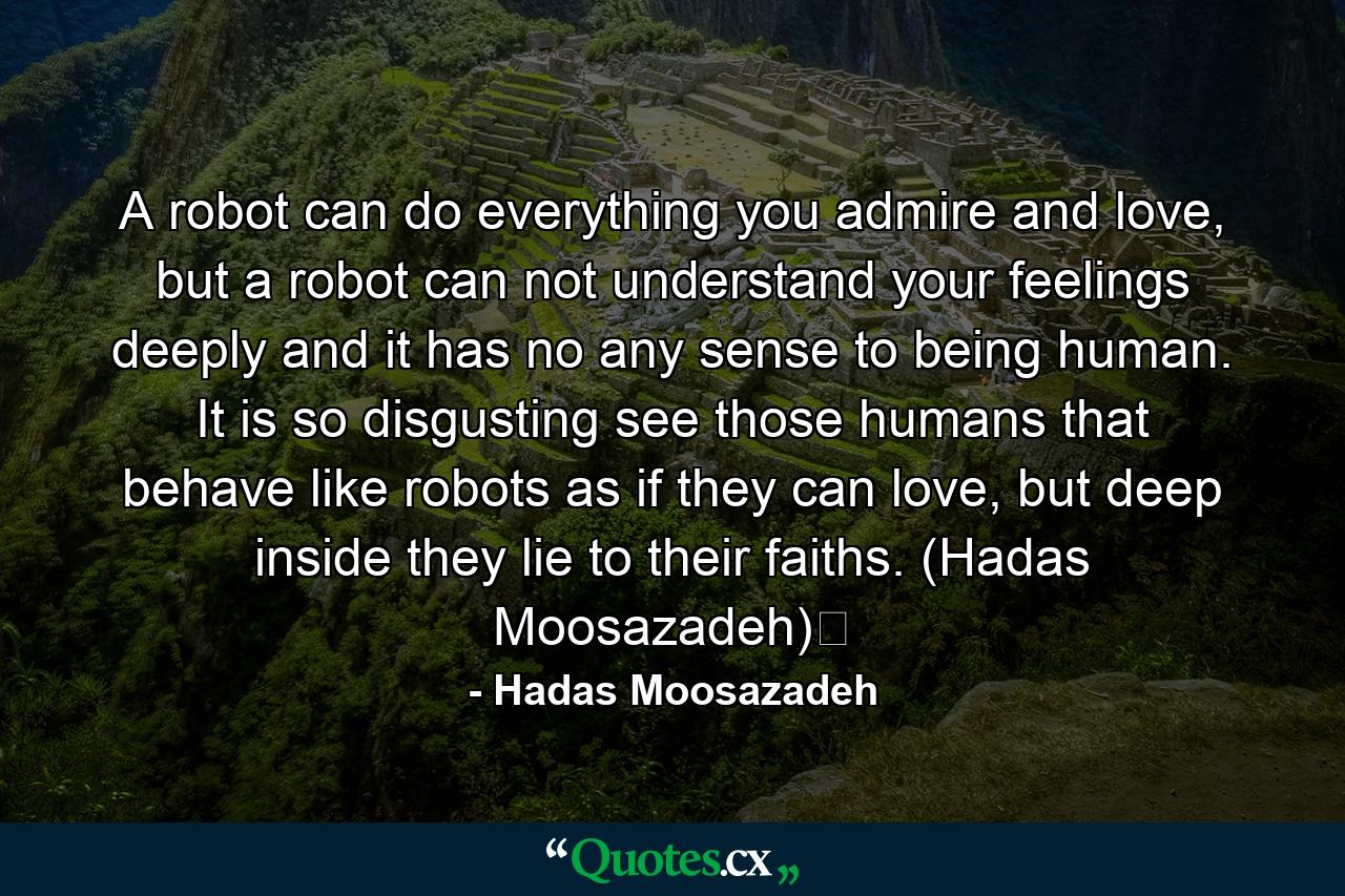 A robot can do everything you admire and love, but a robot can not understand your feelings deeply and it has no any sense to being human. It is so disgusting see those humans that behave like robots as if they can love, but deep inside they lie to their faiths. (Hadas Moosazadeh)﻿ - Quote by Hadas Moosazadeh