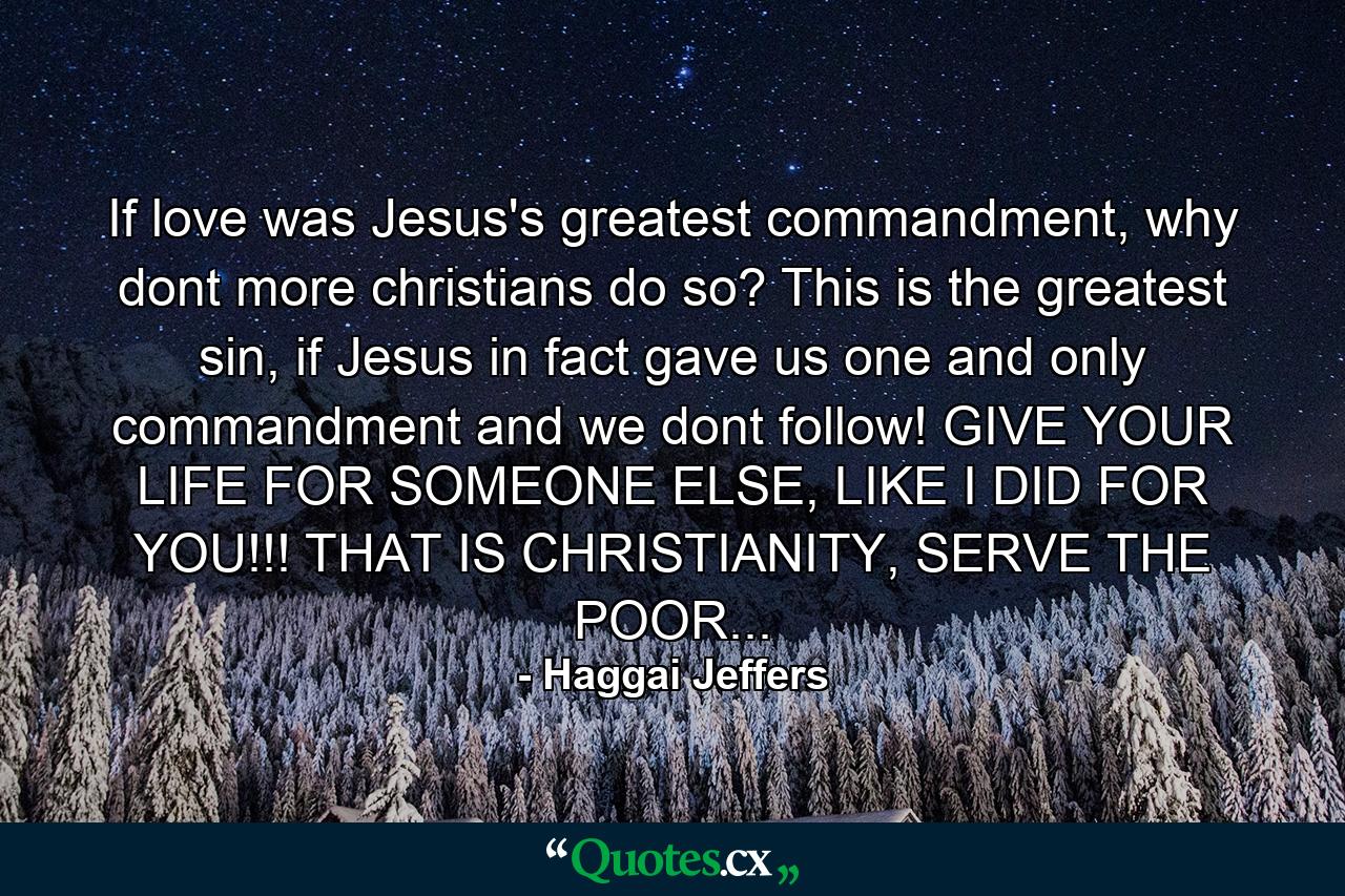 If love was Jesus's greatest commandment, why dont more christians do so? This is the greatest sin, if Jesus in fact gave us one and only commandment and we dont follow! GIVE YOUR LIFE FOR SOMEONE ELSE, LIKE I DID FOR YOU!!! THAT IS CHRISTIANITY, SERVE THE POOR... - Quote by Haggai Jeffers