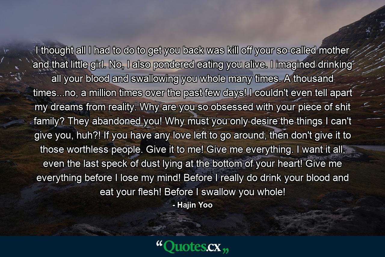 I thought all I had to do to get you back was kill off your so-called mother and that little girl. No, I also pondered eating you alive. I imagined drinking all your blood and swallowing you whole many times. A thousand times...no, a million times over the past few days! I couldn't even tell apart my dreams from reality. Why are you so obsessed with your piece of shit family? They abandoned you! Why must you only desire the things I can't give you, huh?! If you have any love left to go around, then don't give it to those worthless people. Give it to me! Give me everything. I want it all, even the last speck of dust lying at the bottom of your heart! Give me everything before I lose my mind! Before I really do drink your blood and eat your flesh! Before I swallow you whole! - Quote by Hajin Yoo