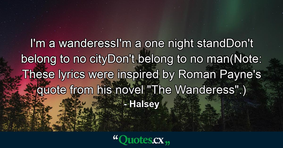 I'm a wanderessI'm a one night standDon't belong to no cityDon't belong to no man(Note: These lyrics were inspired by Roman Payne's quote from his novel 