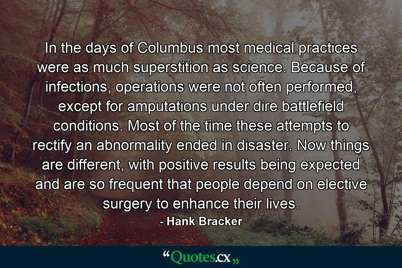 In the days of Columbus most medical practices were as much superstition as science. Because of infections, operations were not often performed, except for amputations under dire battlefield conditions. Most of the time these attempts to rectify an abnormality ended in disaster. Now things are different, with positive results being expected and are so frequent that people depend on elective surgery to enhance their lives. - Quote by Hank Bracker