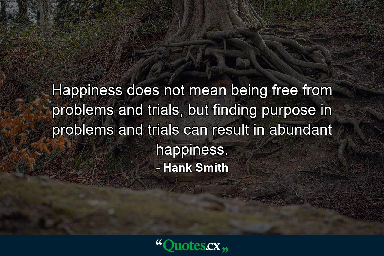 Happiness does not mean being free from problems and trials, but finding purpose in problems and trials can result in abundant happiness. - Quote by Hank Smith