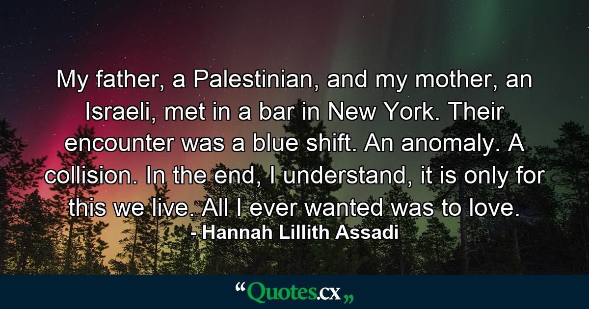 My father, a Palestinian, and my mother, an Israeli, met in a bar in New York. Their encounter was a blue shift. An anomaly. A collision. In the end, I understand, it is only for this we live. All I ever wanted was to love. - Quote by Hannah Lillith Assadi