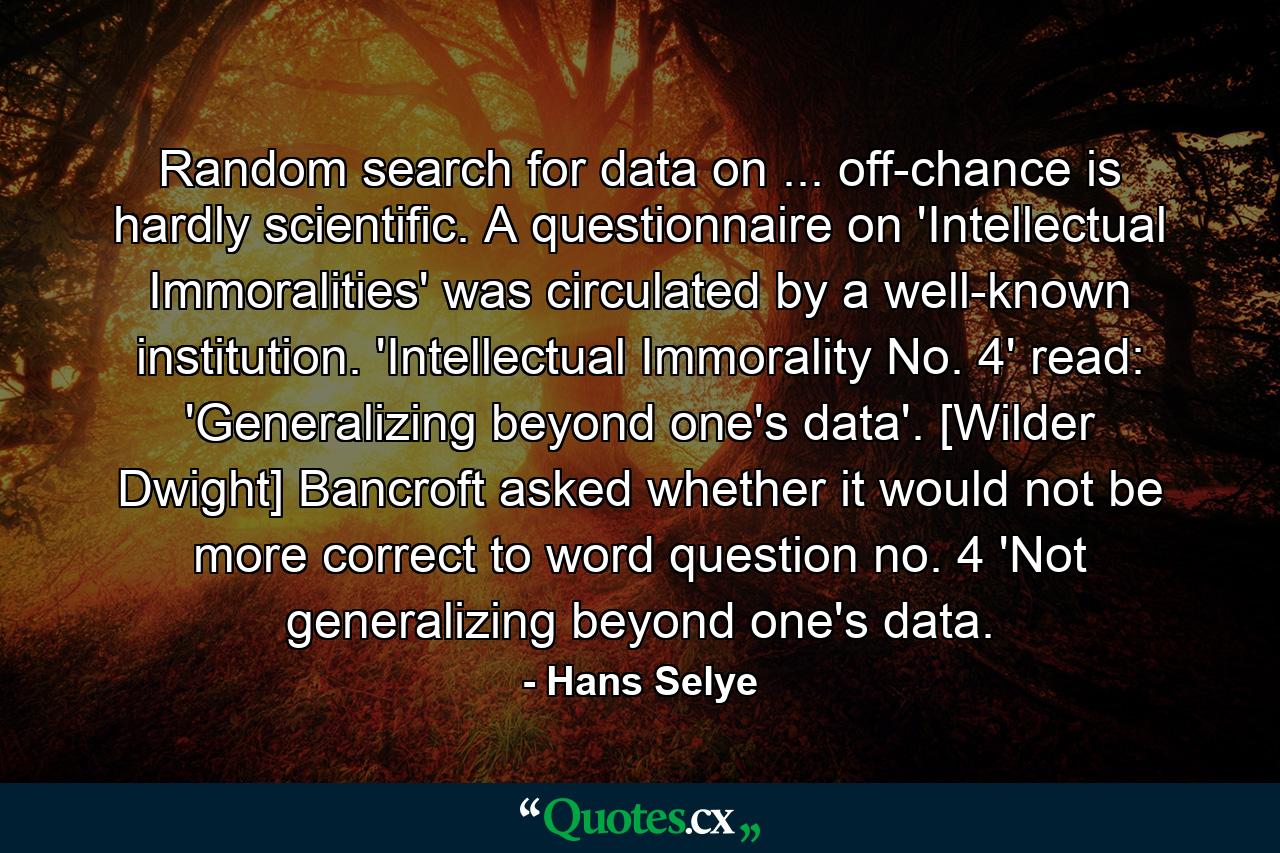 Random search for data on ... off-chance is hardly scientific. A questionnaire on 'Intellectual Immoralities' was circulated by a well-known institution. 'Intellectual Immorality No. 4' read: 'Generalizing beyond one's data'. [Wilder Dwight] Bancroft asked whether it would not be more correct to word question no. 4 'Not generalizing beyond one's data. - Quote by Hans Selye