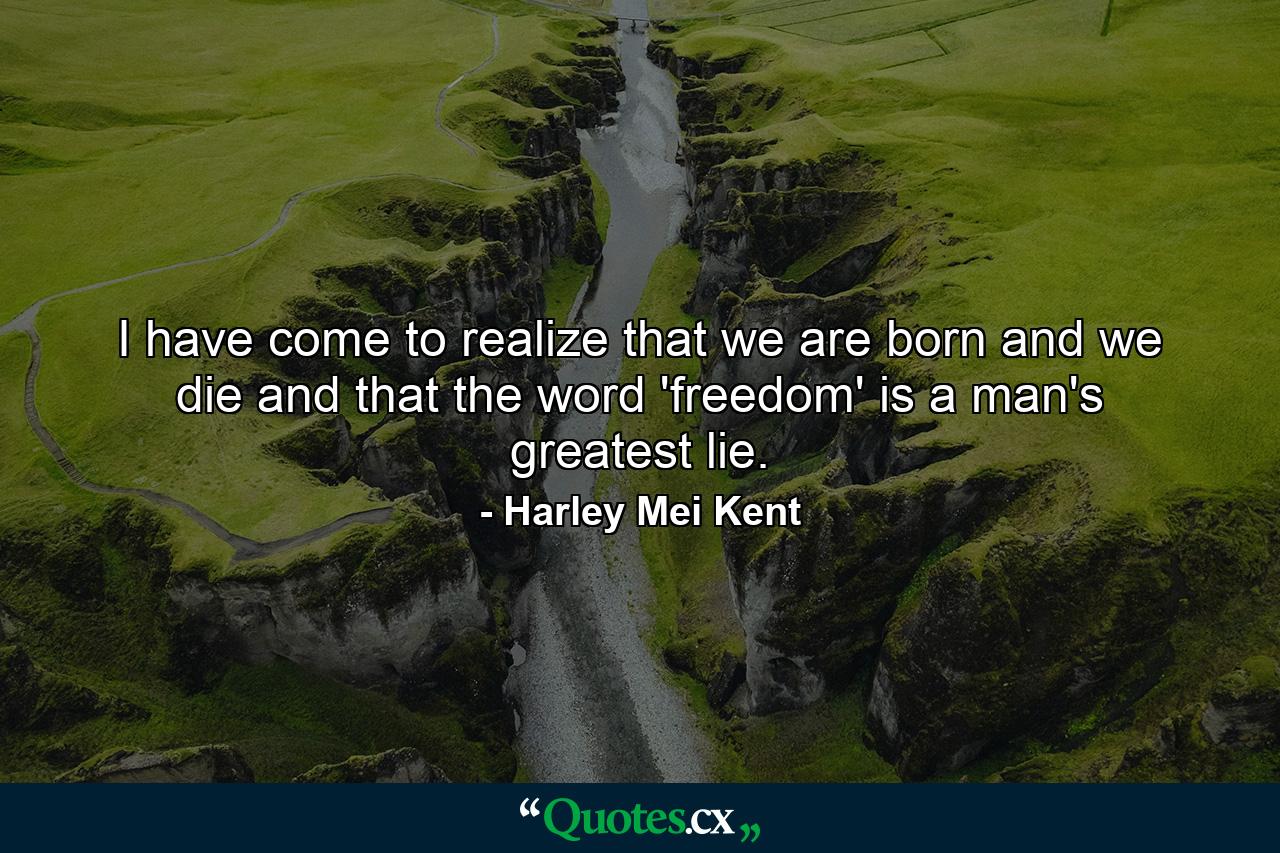 I have come to realize that we are born and we die and that the word 'freedom' is a man's greatest lie. - Quote by Harley Mei Kent