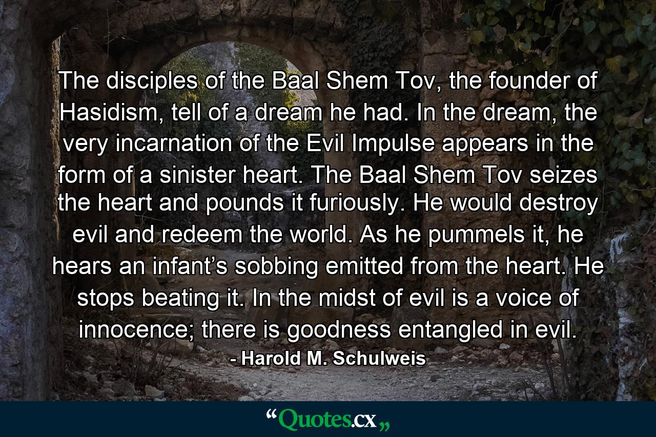 The disciples of the Baal Shem Tov, the founder of Hasidism, tell of a dream he had. In the dream, the very incarnation of the Evil Impulse appears in the form of a sinister heart. The Baal Shem Tov seizes the heart and pounds it furiously. He would destroy evil and redeem the world. As he pummels it, he hears an infant’s sobbing emitted from the heart. He stops beating it. In the midst of evil is a voice of innocence; there is goodness entangled in evil. - Quote by Harold M. Schulweis