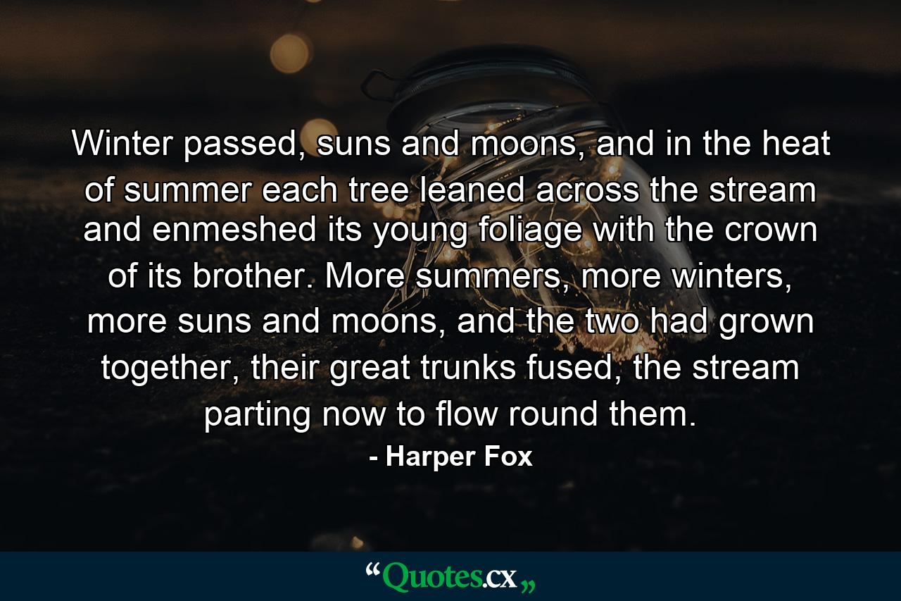 Winter passed, suns and moons, and in the heat of summer each tree leaned across the stream and enmeshed its young foliage with the crown of its brother. More summers, more winters, more suns and moons, and the two had grown together, their great trunks fused, the stream parting now to flow round them. - Quote by Harper Fox