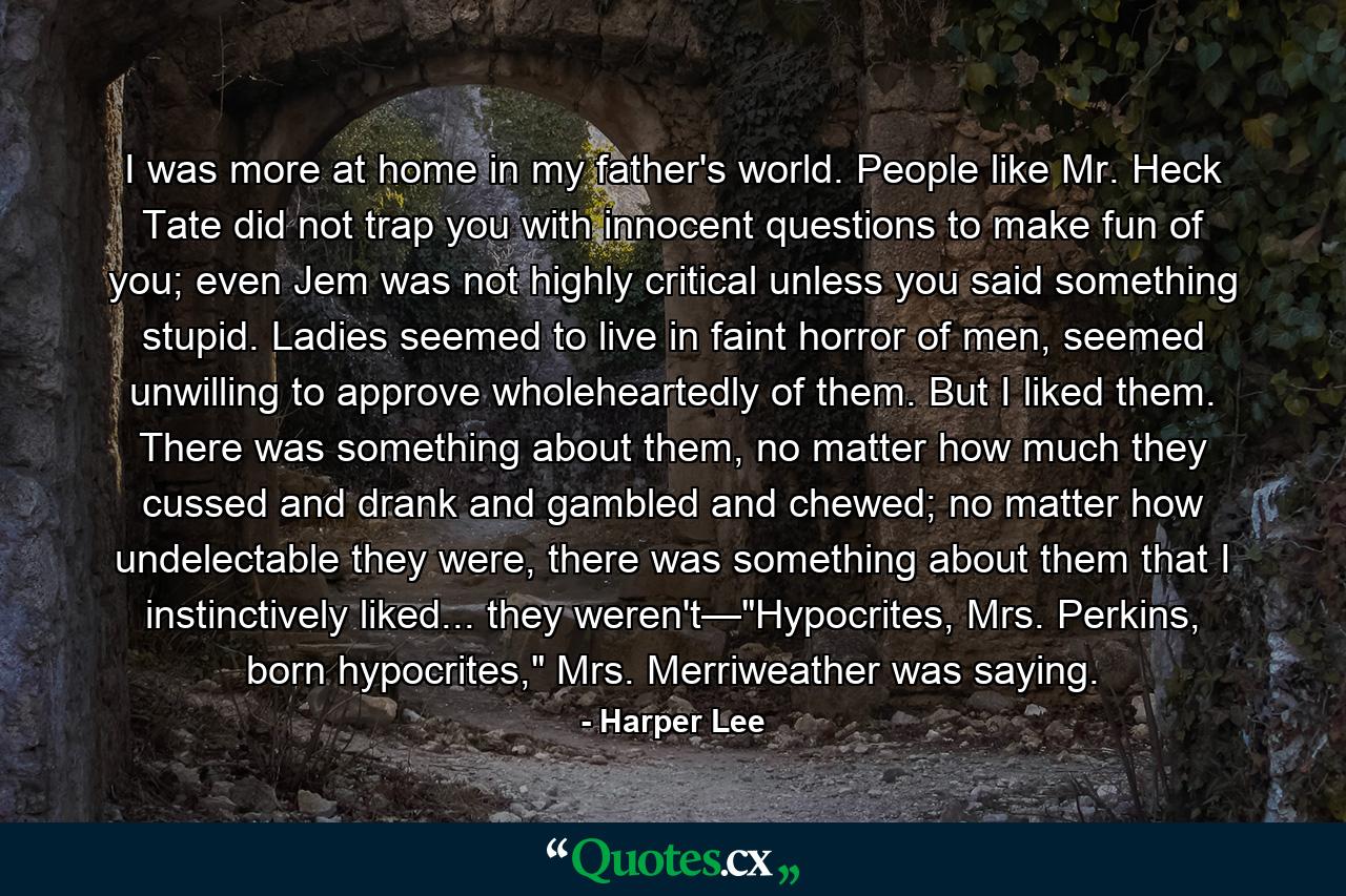 I was more at home in my father's world. People like Mr. Heck Tate did not trap you with innocent questions to make fun of you; even Jem was not highly critical unless you said something stupid. Ladies seemed to live in faint horror of men, seemed unwilling to approve wholeheartedly of them. But I liked them. There was something about them, no matter how much they cussed and drank and gambled and chewed; no matter how undelectable they were, there was something about them that I instinctively liked... they weren't—