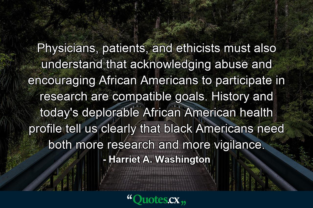 Physicians, patients, and ethicists must also understand that acknowledging abuse and encouraging African Americans to participate in research are compatible goals. History and today's deplorable African American health profile tell us clearly that black Americans need both more research and more vigilance. - Quote by Harriet A. Washington