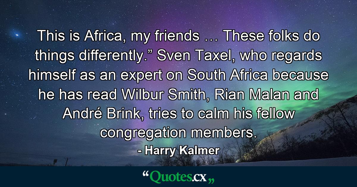 This is Africa, my friends … These folks do things differently.” Sven Taxel, who regards himself as an expert on South Africa because he has read Wilbur Smith, Rian Malan and André Brink, tries to calm his fellow congregation members. - Quote by Harry Kalmer