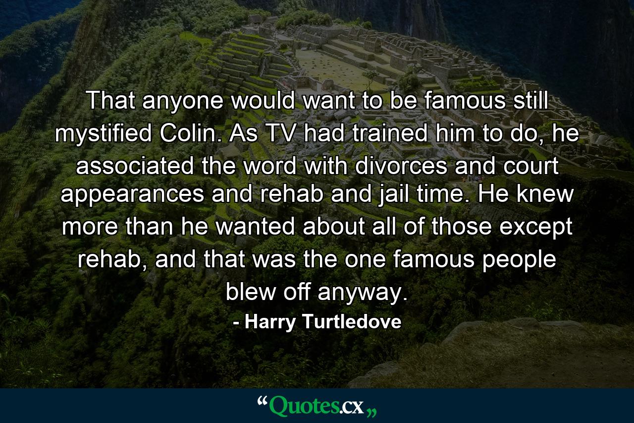 That anyone would want to be famous still mystified Colin. As TV had trained him to do, he associated the word with divorces and court appearances and rehab and jail time. He knew more than he wanted about all of those except rehab, and that was the one famous people blew off anyway. - Quote by Harry Turtledove