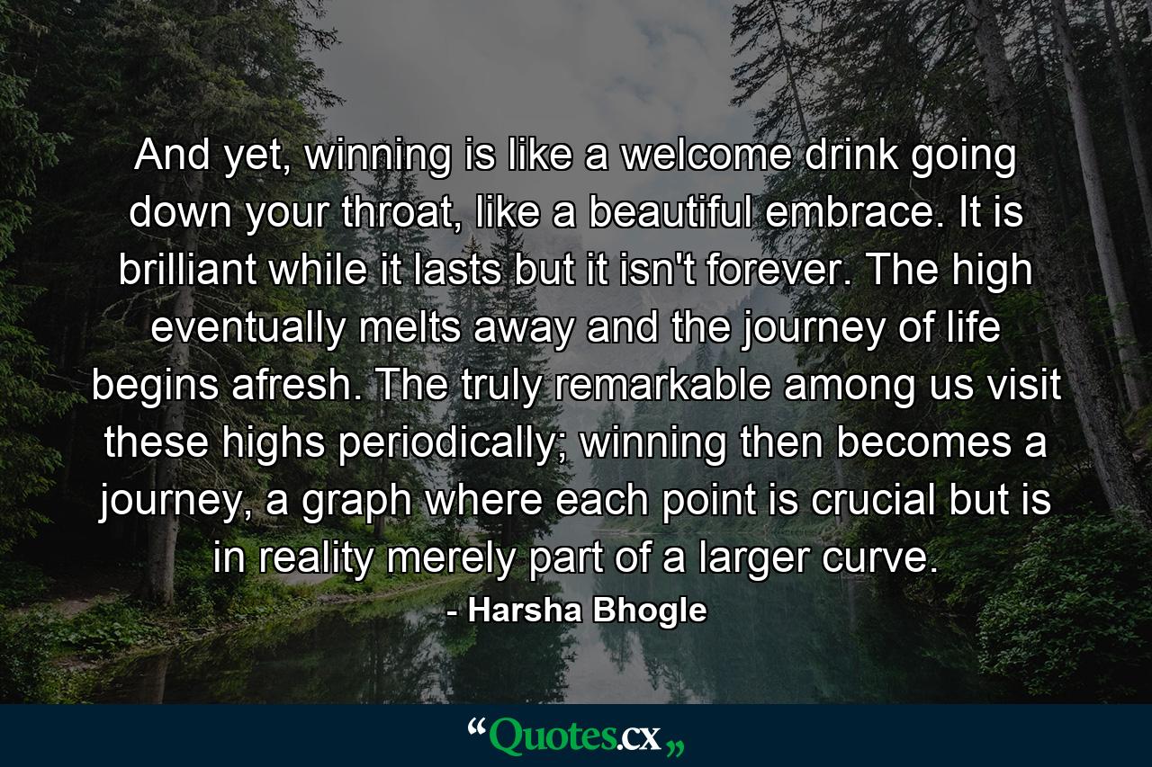 And yet, winning is like a welcome drink going down your throat, like a beautiful embrace. It is brilliant while it lasts but it isn't forever. The high eventually melts away and the journey of life begins afresh. The truly remarkable among us visit these highs periodically; winning then becomes a journey, a graph where each point is crucial but is in reality merely part of a larger curve. - Quote by Harsha Bhogle