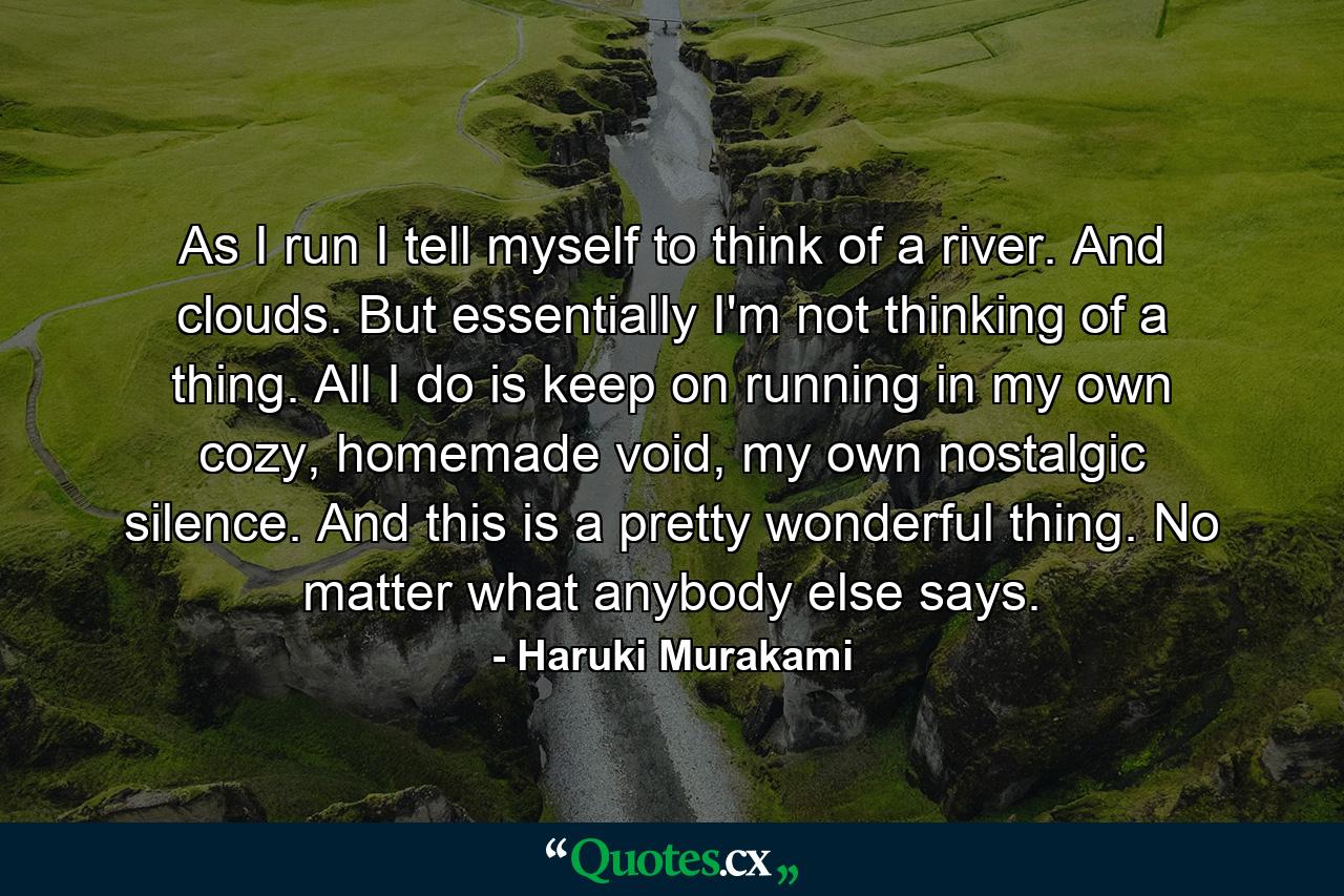 As I run I tell myself to think of a river. And clouds. But essentially I'm not thinking of a thing. All I do is keep on running in my own cozy, homemade void, my own nostalgic silence. And this is a pretty wonderful thing. No matter what anybody else says. - Quote by Haruki Murakami