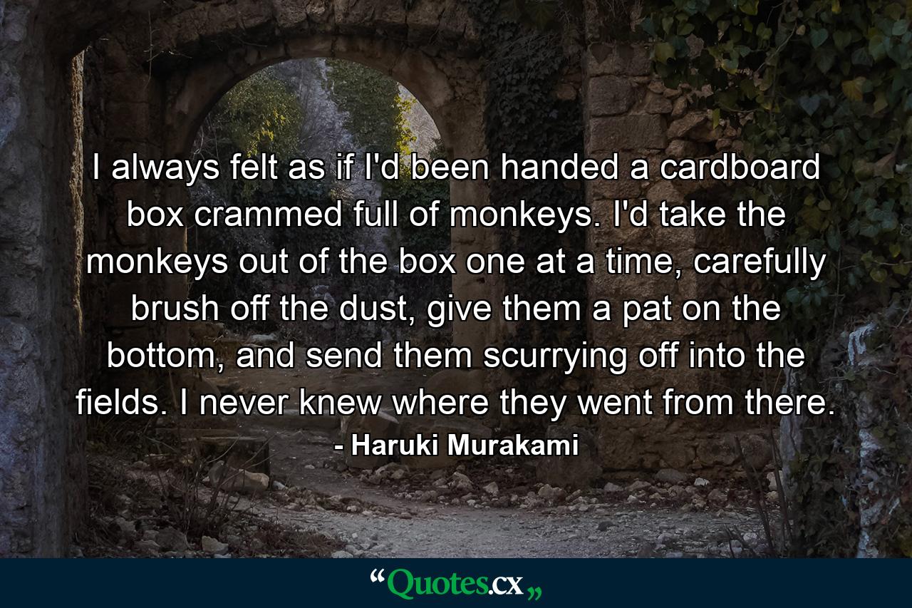 I always felt as if I'd been handed a cardboard box crammed full of monkeys. I'd take the monkeys out of the box one at a time, carefully brush off the dust, give them a pat on the bottom, and send them scurrying off into the fields. I never knew where they went from there. - Quote by Haruki Murakami