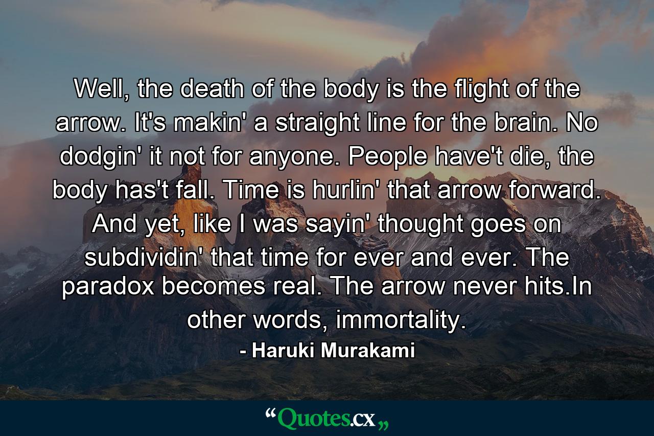 Well, the death of the body is the flight of the arrow. It's makin' a straight line for the brain. No dodgin' it not for anyone. People have't die, the body has't fall. Time is hurlin' that arrow forward. And yet, like I was sayin' thought goes on subdividin' that time for ever and ever. The paradox becomes real. The arrow never hits.In other words, immortality. - Quote by Haruki Murakami