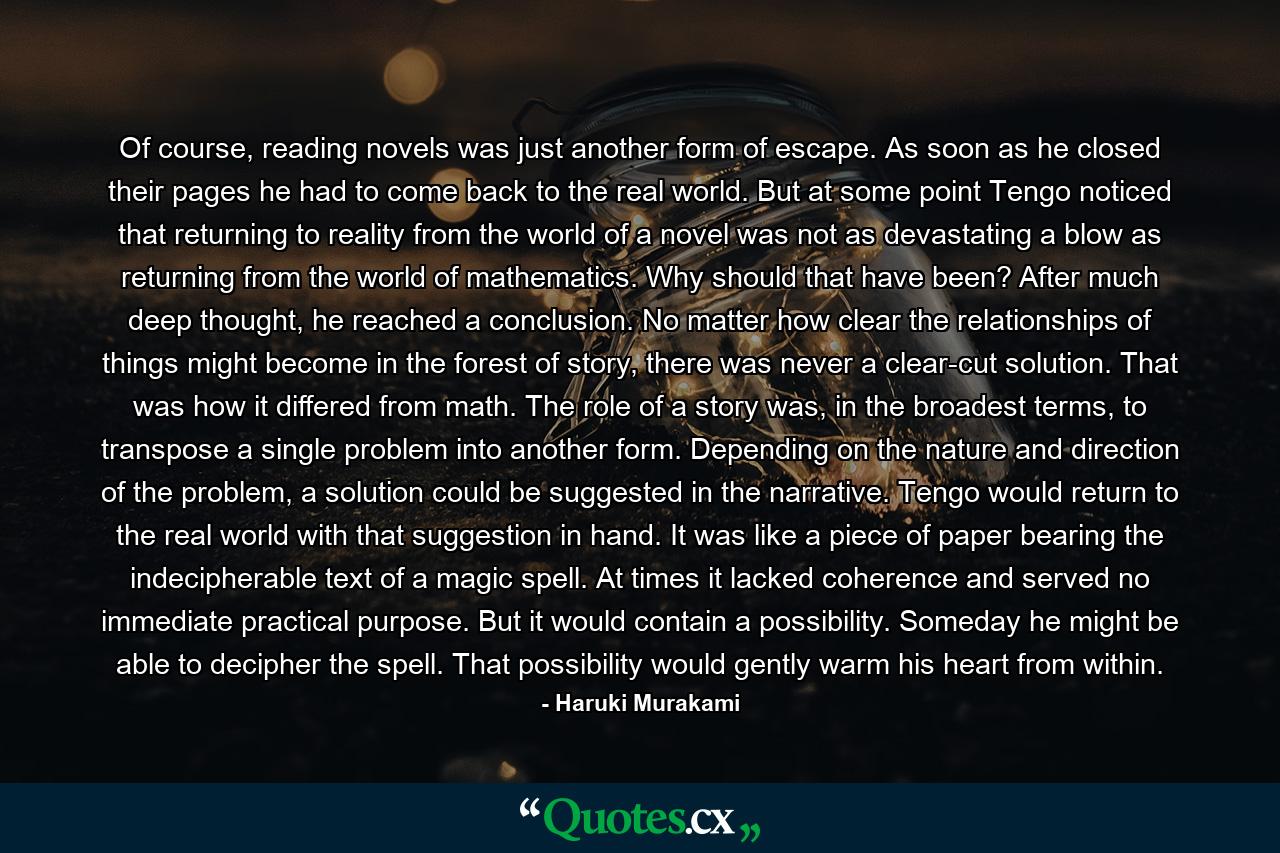 Of course, reading novels was just another form of escape. As soon as he closed their pages he had to come back to the real world. But at some point Tengo noticed that returning to reality from the world of a novel was not as devastating a blow as returning from the world of mathematics. Why should that have been? After much deep thought, he reached a conclusion. No matter how clear the relationships of things might become in the forest of story, there was never a clear-cut solution. That was how it differed from math. The role of a story was, in the broadest terms, to transpose a single problem into another form. Depending on the nature and direction of the problem, a solution could be suggested in the narrative. Tengo would return to the real world with that suggestion in hand. It was like a piece of paper bearing the indecipherable text of a magic spell. At times it lacked coherence and served no immediate practical purpose. But it would contain a possibility. Someday he might be able to decipher the spell. That possibility would gently warm his heart from within. - Quote by Haruki Murakami