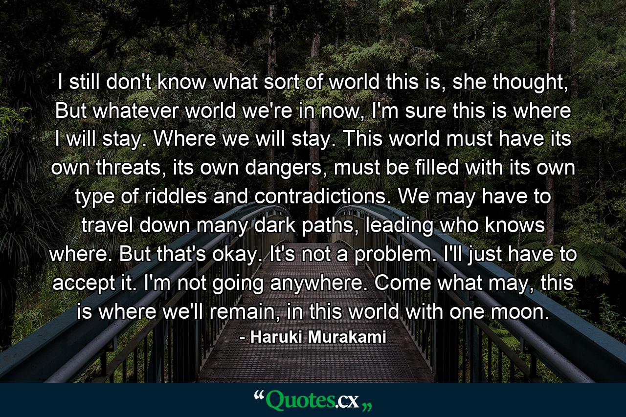 I still don't know what sort of world this is, she thought, But whatever world we're in now, I'm sure this is where I will stay. Where we will stay. This world must have its own threats, its own dangers, must be filled with its own type of riddles and contradictions. We may have to travel down many dark paths, leading who knows where. But that's okay. It's not a problem. I'll just have to accept it. I'm not going anywhere. Come what may, this is where we'll remain, in this world with one moon. - Quote by Haruki Murakami