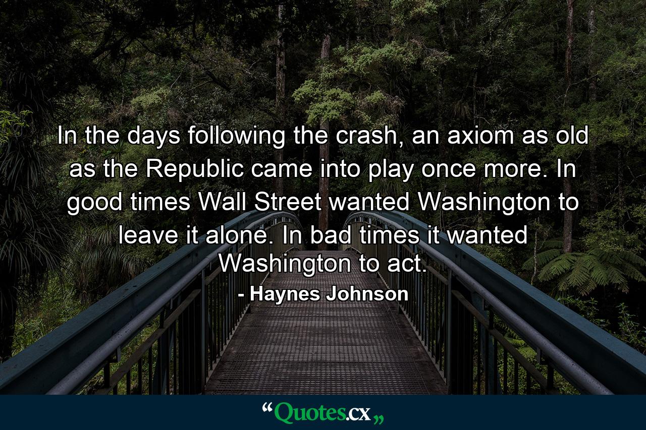 In the days following the crash, an axiom as old as the Republic came into play once more. In good times Wall Street wanted Washington to leave it alone. In bad times it wanted Washington to act. - Quote by Haynes Johnson