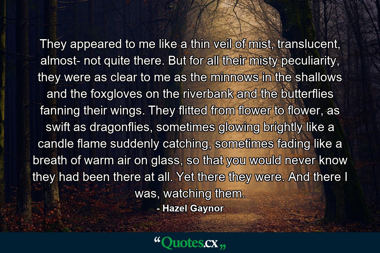 They appeared to me like a thin veil of mist, translucent, almost- not quite there. But for all their misty peculiarity, they were as clear to me as the minnows in the shallows and the foxgloves on the riverbank and the butterflies fanning their wings. They flitted from flower to flower, as swift as dragonflies, sometimes glowing brightly like a candle flame suddenly catching, sometimes fading like a breath of warm air on glass, so that you would never know they had been there at all. Yet there they were. And there I was, watching them. - Quote by Hazel Gaynor