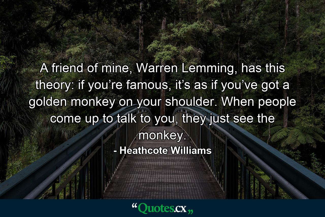 A friend of mine, Warren Lemming, has this theory: if you’re famous, it’s as if you’ve got a golden monkey on your shoulder. When people come up to talk to you, they just see the monkey. - Quote by Heathcote Williams