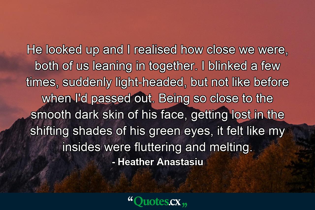 He looked up and I realised how close we were, both of us leaning in together. I blinked a few times, suddenly light-headed, but not like before when I'd passed out. Being so close to the smooth dark skin of his face, getting lost in the shifting shades of his green eyes, it felt like my insides were fluttering and melting. - Quote by Heather Anastasiu