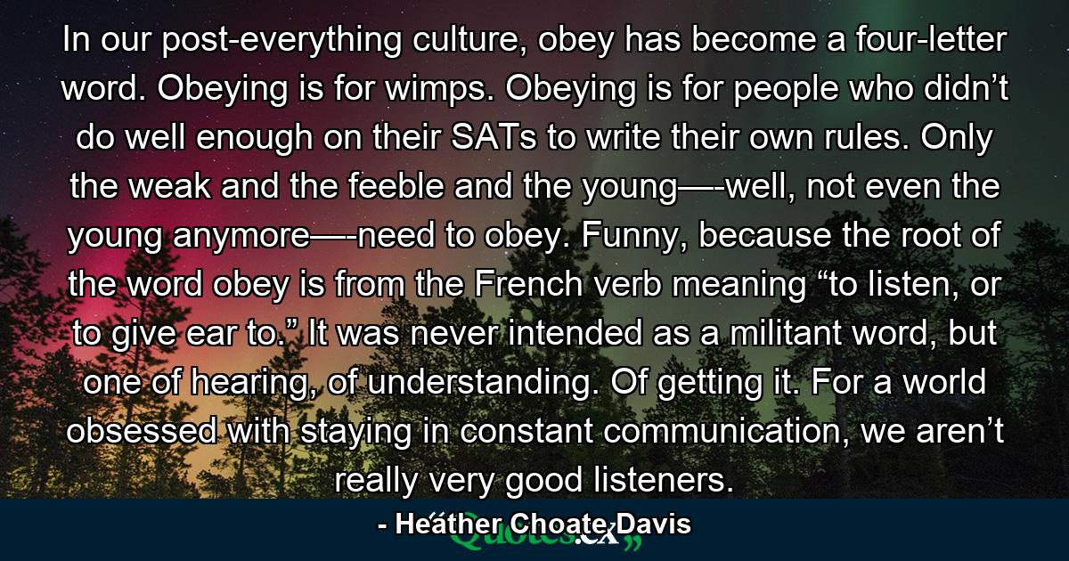 In our post-everything culture, obey has become a four-letter word. Obeying is for wimps. Obeying is for people who didn’t do well enough on their SATs to write their own rules. Only the weak and the feeble and the young—-well, not even the young anymore—-need to obey. Funny, because the root of the word obey is from the French verb meaning “to listen, or to give ear to.” It was never intended as a militant word, but one of hearing, of understanding. Of getting it. For a world obsessed with staying in constant communication, we aren’t really very good listeners. - Quote by Heather Choate Davis