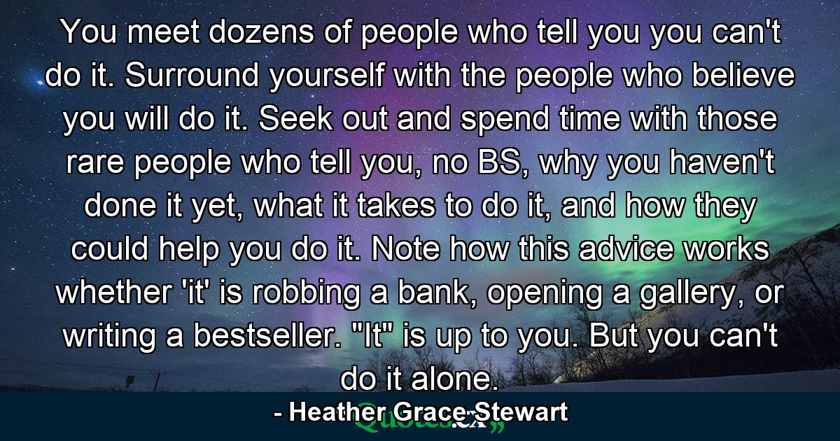 You meet dozens of people who tell you you can't do it. Surround yourself with the people who believe you will do it. Seek out and spend time with those rare people who tell you, no BS, why you haven't done it yet, what it takes to do it, and how they could help you do it. Note how this advice works whether 'it' is robbing a bank, opening a gallery, or writing a bestseller. 