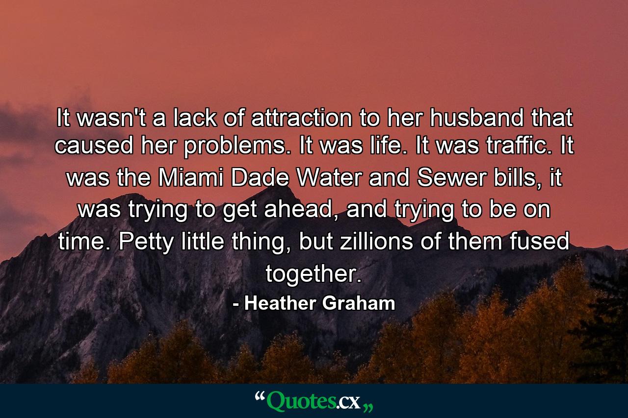 It wasn't a lack of attraction to her husband that caused her problems. It was life. It was traffic. It was the Miami Dade Water and Sewer bills, it was trying to get ahead, and trying to be on time. Petty little thing, but zillions of them fused together. - Quote by Heather Graham