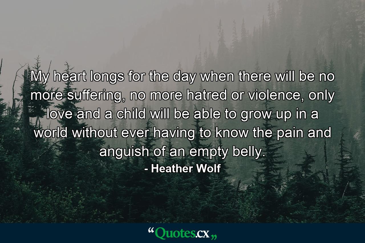 My heart longs for the day when there will be no more suffering, no more hatred or violence, only love and a child will be able to grow up in a world without ever having to know the pain and anguish of an empty belly. - Quote by Heather Wolf