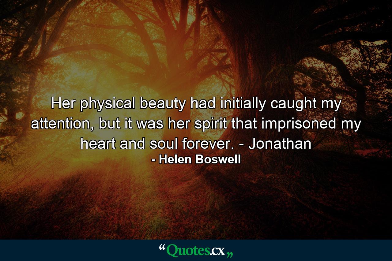 Her physical beauty had initially caught my attention, but it was her spirit that imprisoned my heart and soul forever. - Jonathan - Quote by Helen Boswell