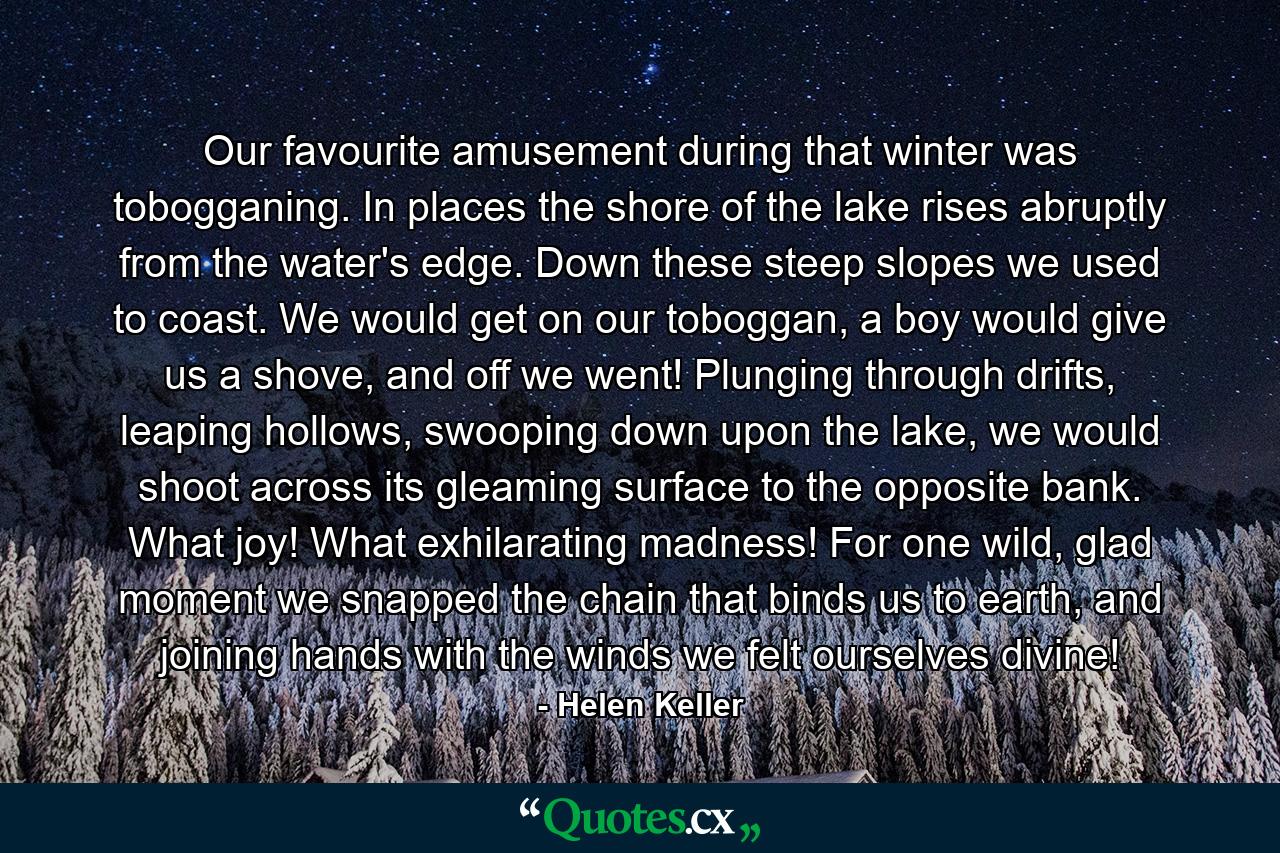 Our favourite amusement during that winter was tobogganing. In places the shore of the lake rises abruptly from the water's edge. Down these steep slopes we used to coast. We would get on our toboggan, a boy would give us a shove, and off we went! Plunging through drifts, leaping hollows, swooping down upon the lake, we would shoot across its gleaming surface to the opposite bank. What joy! What exhilarating madness! For one wild, glad moment we snapped the chain that binds us to earth, and joining hands with the winds we felt ourselves divine! - Quote by Helen Keller