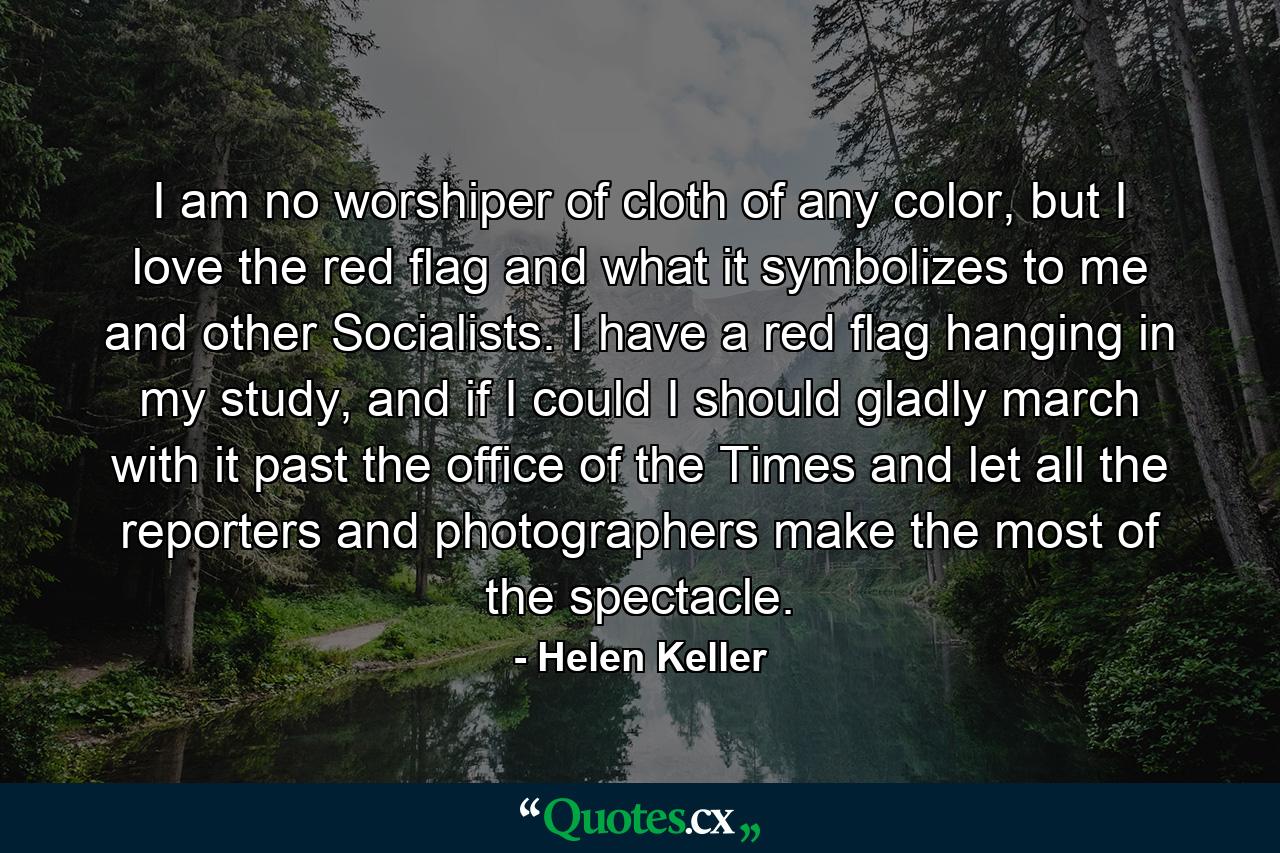 I am no worshiper of cloth of any color, but I love the red flag and what it symbolizes to me and other Socialists. I have a red flag hanging in my study, and if I could I should gladly march with it past the office of the Times and let all the reporters and photographers make the most of the spectacle. - Quote by Helen Keller