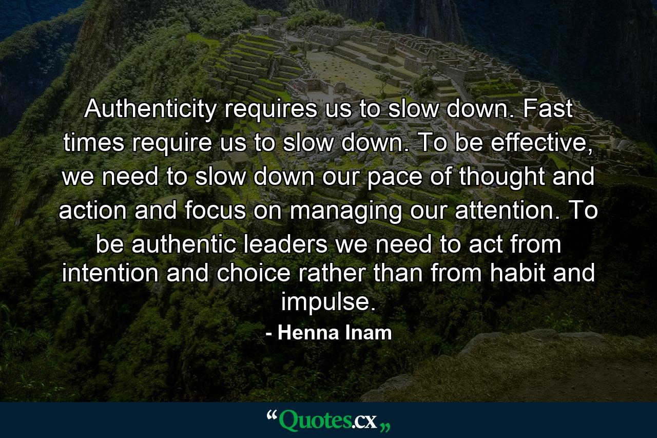 Authenticity requires us to slow down. Fast times require us to slow down. To be effective, we need to slow down our pace of thought and action and focus on managing our attention. To be authentic leaders we need to act from intention and choice rather than from habit and impulse. - Quote by Henna Inam