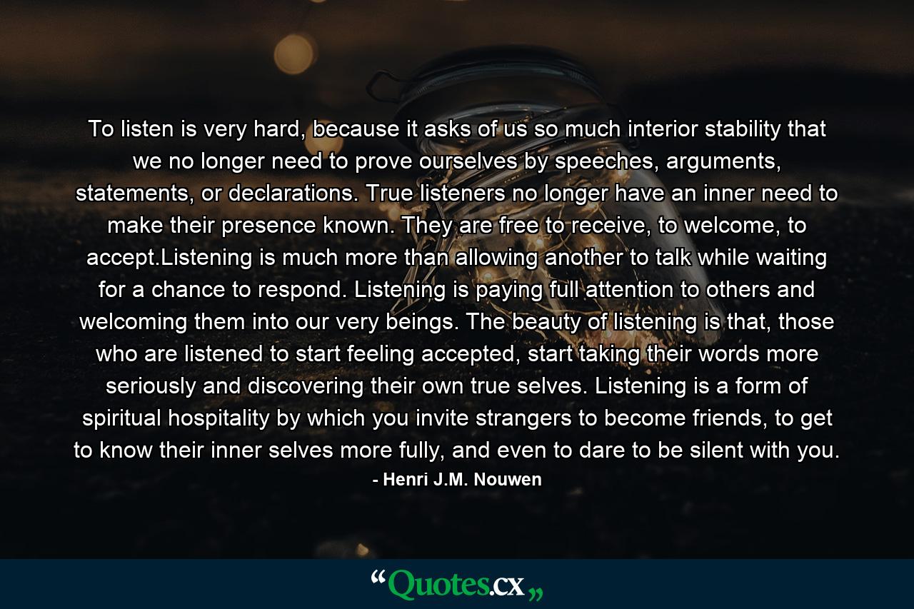 To listen is very hard, because it asks of us so much interior stability that we no longer need to prove ourselves by speeches, arguments, statements, or declarations. True listeners no longer have an inner need to make their presence known. They are free to receive, to welcome, to accept.Listening is much more than allowing another to talk while waiting for a chance to respond. Listening is paying full attention to others and welcoming them into our very beings. The beauty of listening is that, those who are listened to start feeling accepted, start taking their words more seriously and discovering their own true selves. Listening is a form of spiritual hospitality by which you invite strangers to become friends, to get to know their inner selves more fully, and even to dare to be silent with you. - Quote by Henri J.M. Nouwen